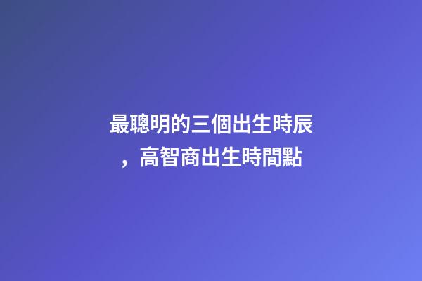 最聰明的三個出生時辰，高智商出生時間點